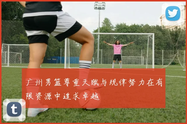 广州男篮尊重天赋与规律努力在有限资源中追求卓越