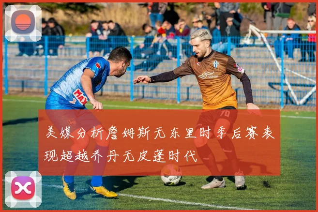 美媒分析詹姆斯无东里时季后赛表现超越乔丹无皮蓬时代
