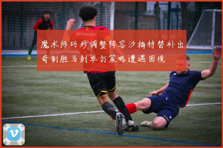 魔术师巧妙调整阵容沙梅特替补出奇制胜马刺单打策略遭遇困境