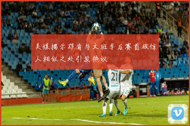 美媒揭示邓肯与文班季后赛首旅惊人相似之处引发热议