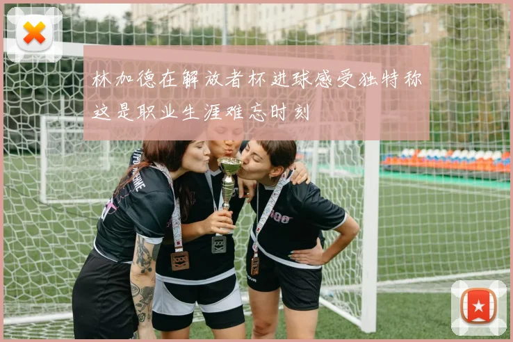 林加德在解放者杯进球感受独特称这是职业生涯难忘时刻