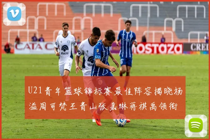 U21青年篮球锦标赛最佳阵容揭晓杨溢周可梵王青山张嘉琳蒋祺禹领衔出战