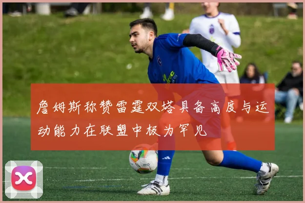 詹姆斯称赞雷霆双塔具备高度与运动能力在联盟中极为罕见
