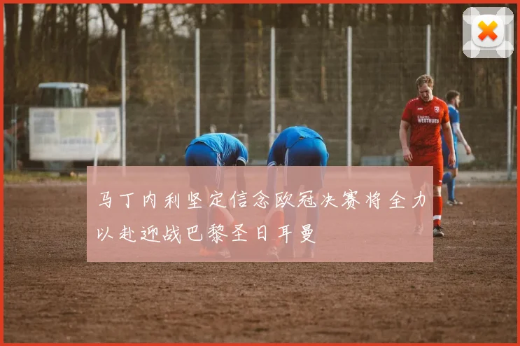 马丁内利坚定信念欧冠决赛将全力以赴迎战巴黎圣日耳曼