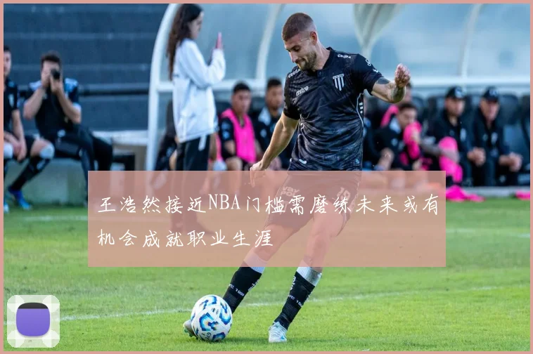 王浩然接近NBA门槛需磨练未来或有机会成就职业生涯