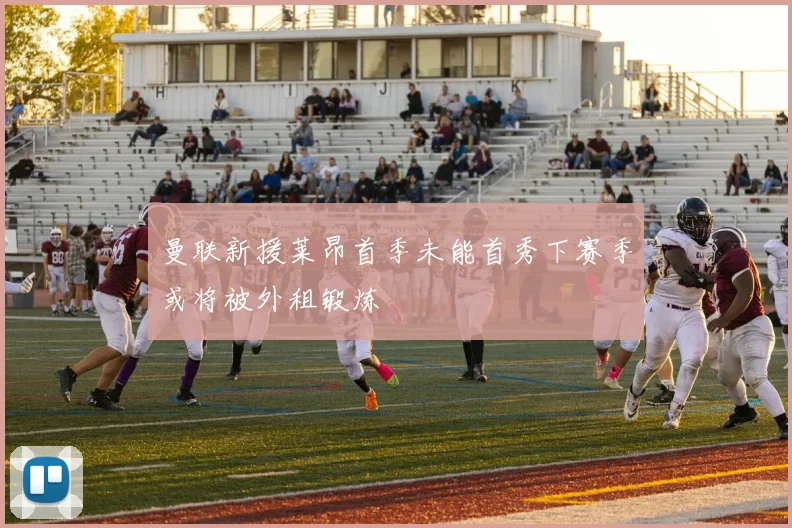 曼联新援莱昂首季未能首秀下赛季或将被外租锻炼