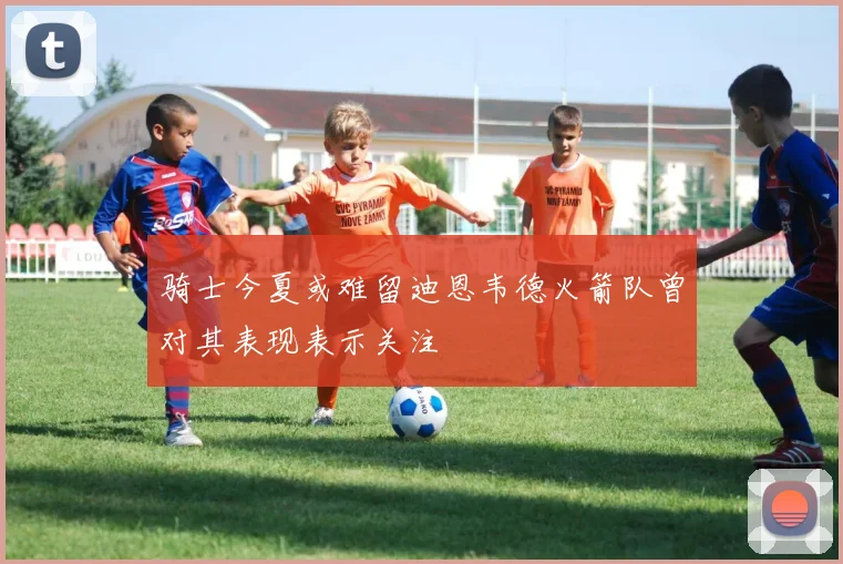 骑士今夏或难留迪恩韦德火箭队曾对其表现表示关注