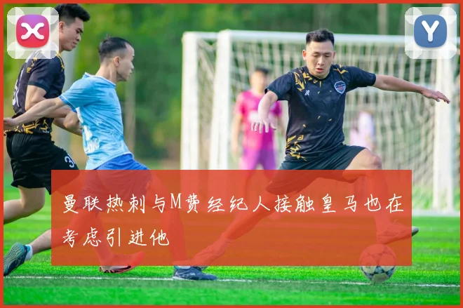 曼联热刺与M费经纪人接触皇马也在考虑引进他